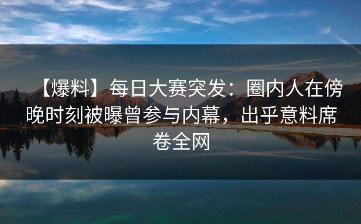 【爆料】每日大赛突发：圈内人在傍晚时刻被曝曾参与内幕，出乎意料席卷全网