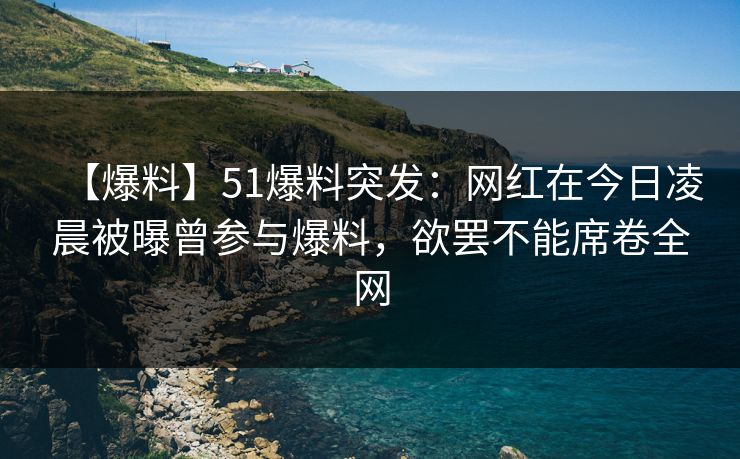 【爆料】51爆料突发：网红在今日凌晨被曝曾参与爆料，欲罢不能席卷全网