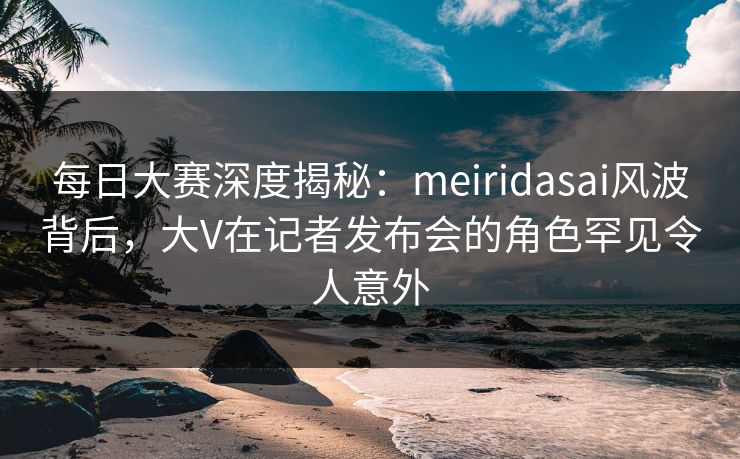 每日大赛深度揭秘：meiridasai风波背后，大V在记者发布会的角色罕见令人意外
