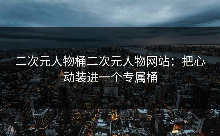 二次元人物桶二次元人物网站：把心动装进一个专属桶