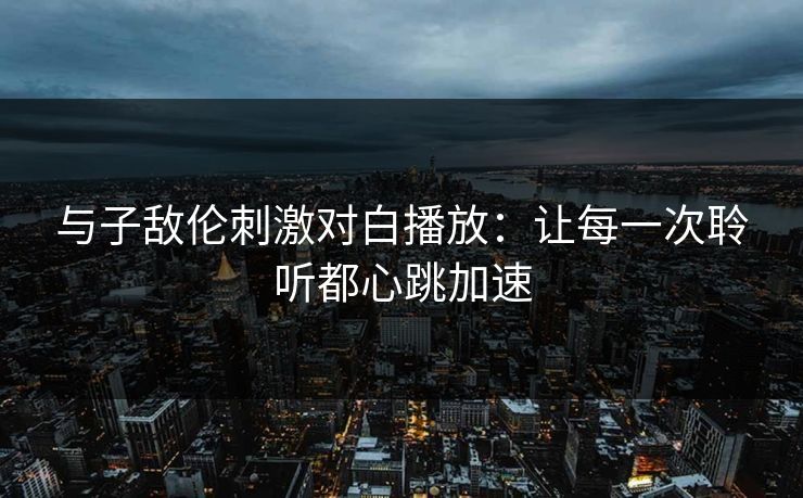 与子敌伦刺激对白播放:让每一次聆听都心跳加速 与子敌伦刺激对白播放:让每一次聆听都心跳加速