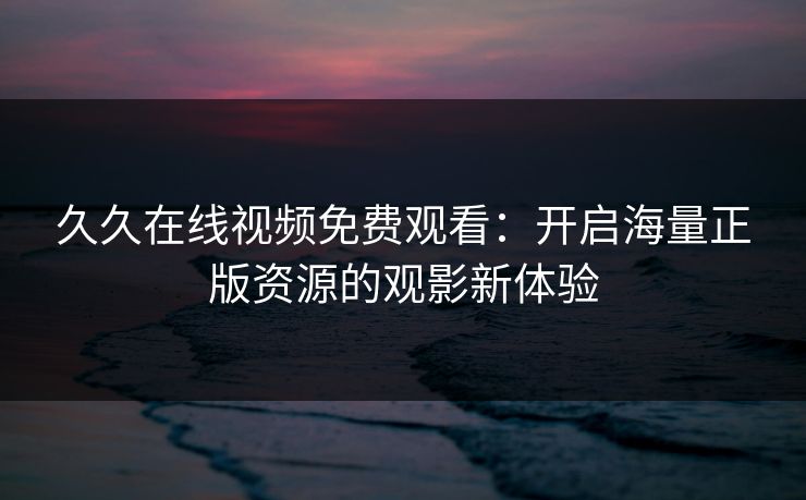 久久在线视频免费观看:开启海量正版资源的观影新体验 久久在线视频免费观看:开启海量正版资源的观影新体验
