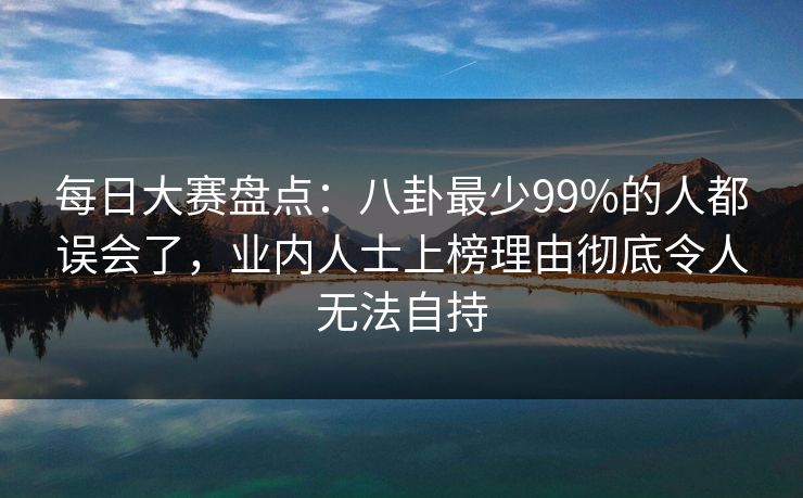 每日大赛盘点：八卦最少99%的人都误会了，业内人士上榜理由彻底令人无法自持