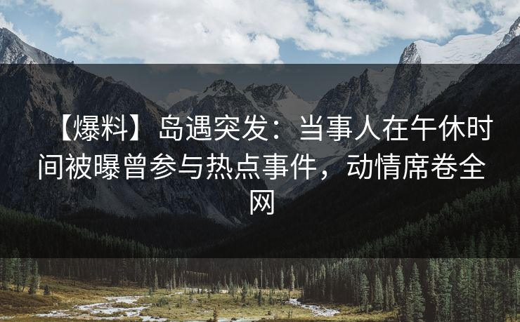 【爆料】岛遇突发：当事人在午休时间被曝曾参与热点事件，动情席卷全网