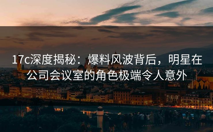 17c深度揭秘：爆料风波背后，明星在公司会议室的角色极端令人意外
