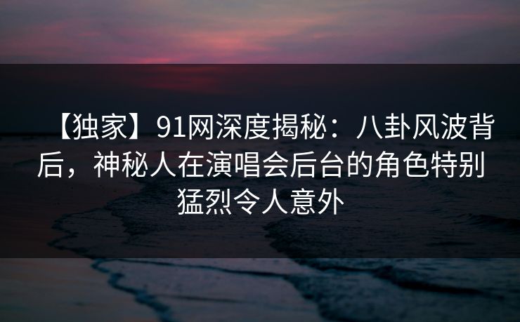 【独家】91网深度揭秘：八卦风波背后，神秘人在演唱会后台的角色特别猛烈令人意外