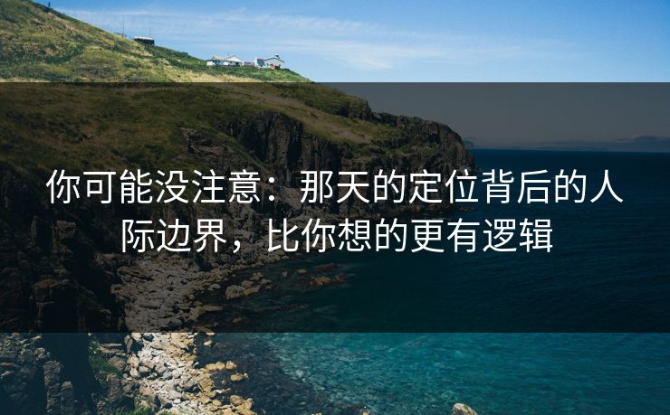 你可能没注意：那天的定位背后的人际边界，比你想的更有逻辑