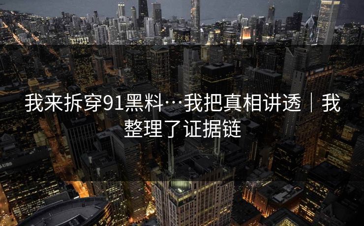 我来拆穿91黑料…我把真相讲透｜我整理了证据链