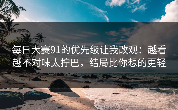 每日大赛91的优先级让我改观：越看越不对味太拧巴，结局比你想的更轻