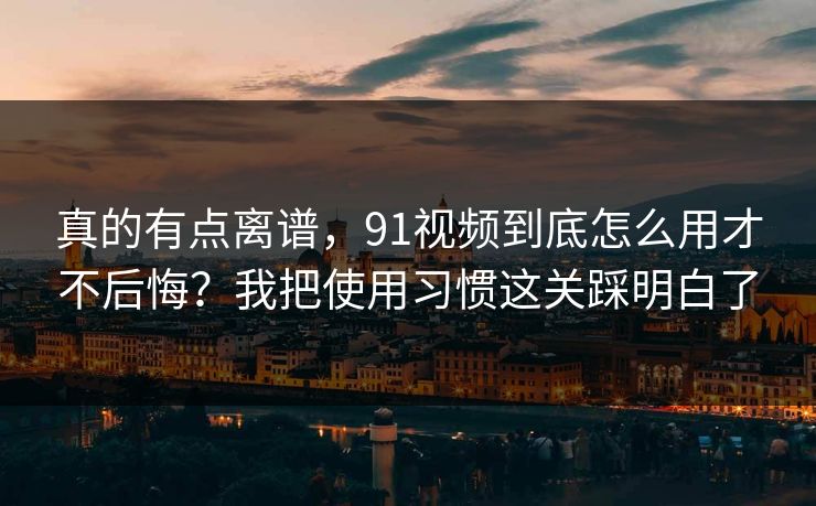 真的有点离谱，91视频到底怎么用才不后悔？我把使用习惯这关踩明白了