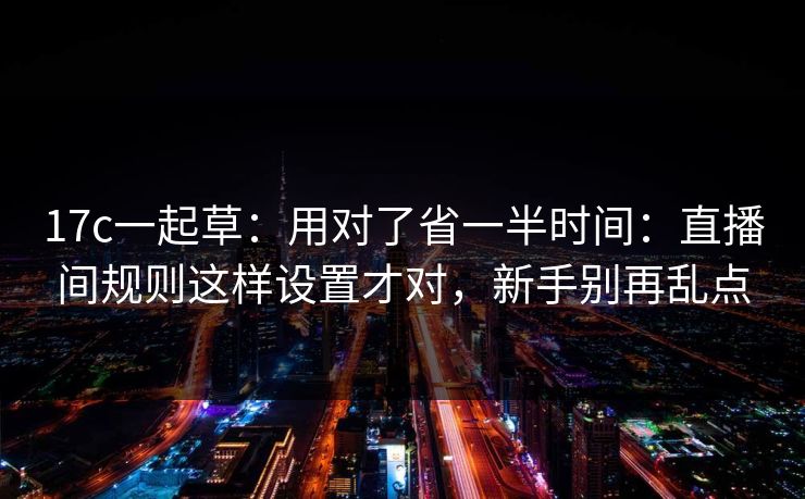 17c一起草：用对了省一半时间：直播间规则这样设置才对，新手别再乱点