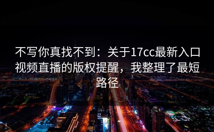 不写你真找不到：关于17cc最新入口视频直播的版权提醒，我整理了最短路径