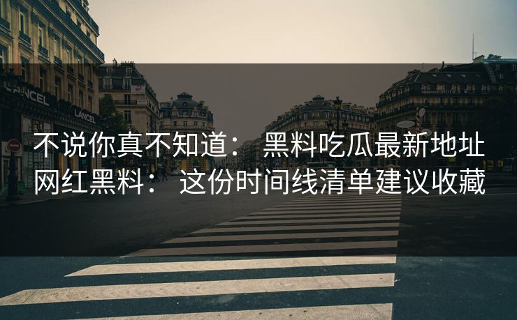 不说你真不知道： 黑料吃瓜最新地址网红黑料： 这份时间线清单建议收藏