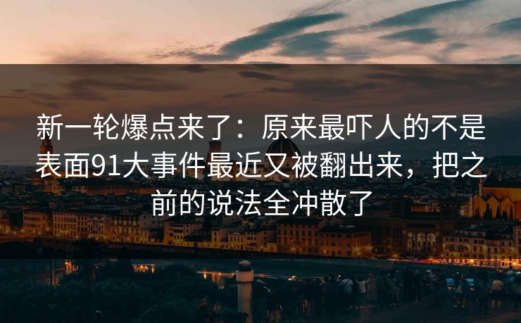 新一轮爆点来了：原来最吓人的不是表面91大事件最近又被翻出来，把之前的说法全冲散了