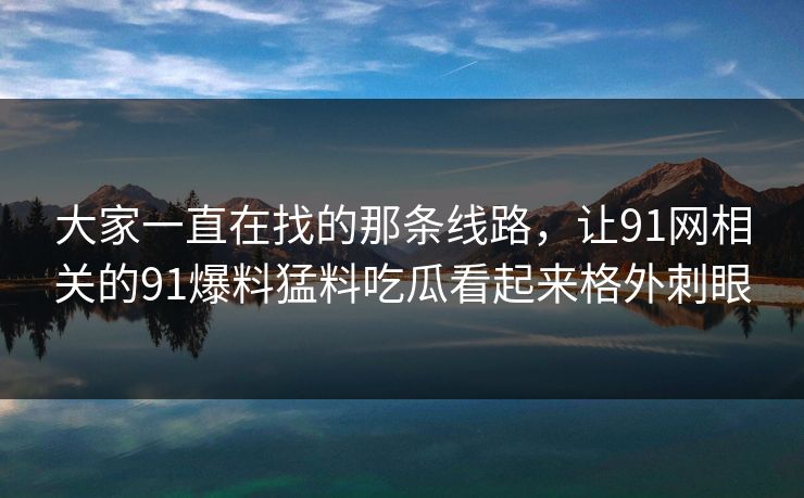 大家一直在找的那条线路，让91网相关的91爆料猛料吃瓜看起来格外刺眼