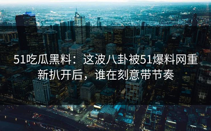 51吃瓜黑料：这波八卦被51爆料网重新扒开后，谁在刻意带节奏