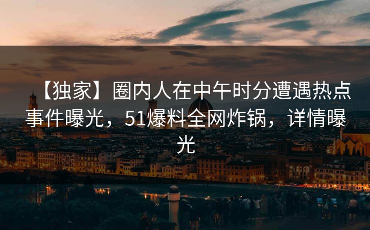 【独家】圈内人在中午时分遭遇热点事件曝光，51爆料全网炸锅，详情曝光