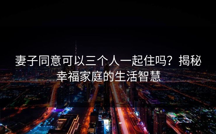 妻子同意可以三个人一起住吗？揭秘幸福家庭的生活智慧
