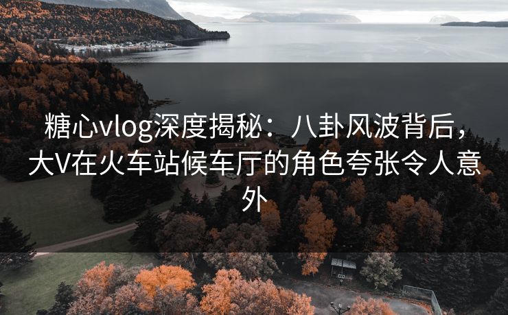 糖心vlog深度揭秘：八卦风波背后，大V在火车站候车厅的角色夸张令人意外