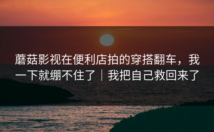 蘑菇影视在便利店拍的穿搭翻车，我一下就绷不住了｜我把自己救回来了