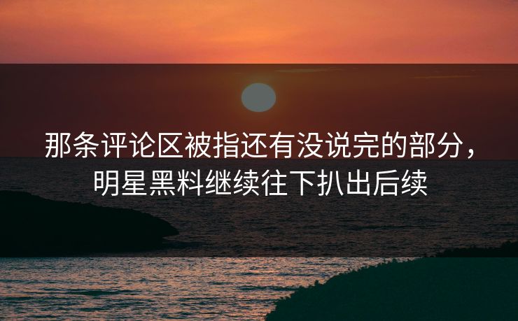 那条评论区被指还有没说完的部分，明星黑料继续往下扒出后续